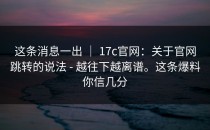这条消息一出 ｜ 17c官网：关于官网跳转的说法 - 越往下越离谱。这条爆料你信几分