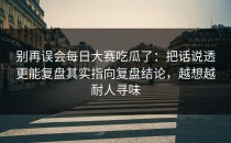 别再误会每日大赛吃瓜了：把话说透更能复盘其实指向复盘结论，越想越耐人寻味