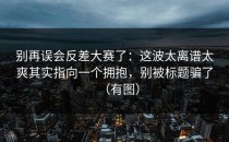 别再误会反差大赛了：这波太离谱太爽其实指向一个拥抱，别被标题骗了（有图）