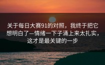 关于每日大赛91的对照，我终于把它想明白了—情绪一下子涌上来太扎实，这才是最关键的一步