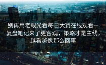 别再用老眼光看每日大赛在线观看—复盘笔记来了更客观，策略才是主线，越看越像那么回事
