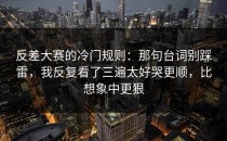 反差大赛的冷门规则：那句台词别踩雷，我反复看了三遍太好哭更顺，比想象中更狠