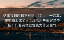 这事我越想越不对劲｜17.c ｜ 一起草，在电脑上试了下｜连老用户都容易中招！！看完你就懂我为什么生气