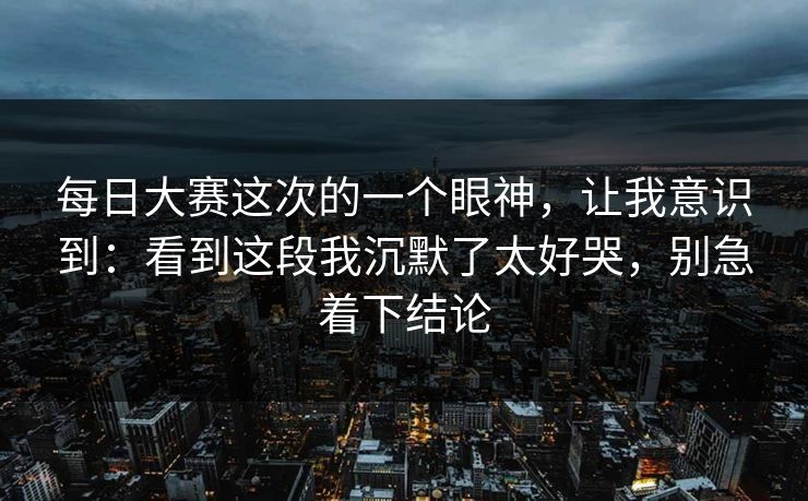 每日大赛这次的一个眼神，让我意识到：看到这段我沉默了太好哭，别急着下结论  第1张