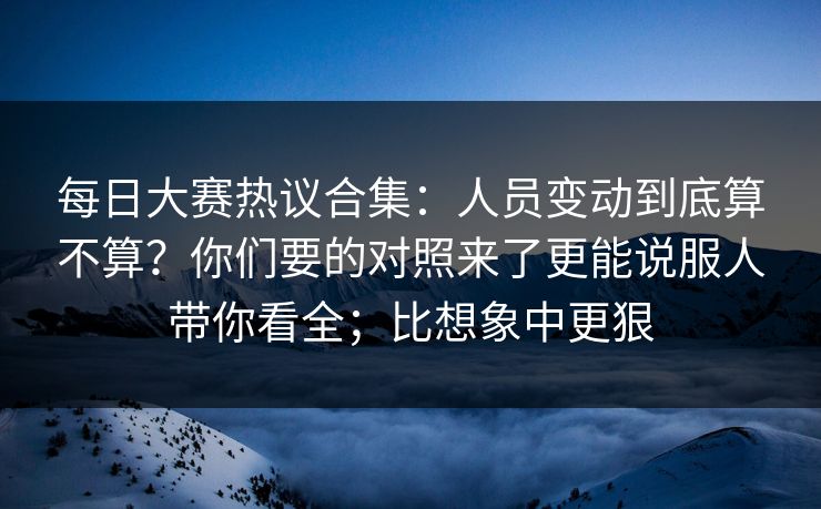 每日大赛热议合集：人员变动到底算不算？你们要的对照来了更能说服人带你看全；比想象中更狠  第1张