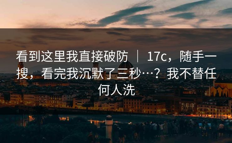 看到这里我直接破防 ｜ 17c，随手一搜，看完我沉默了三秒…？我不替任何人洗  第1张