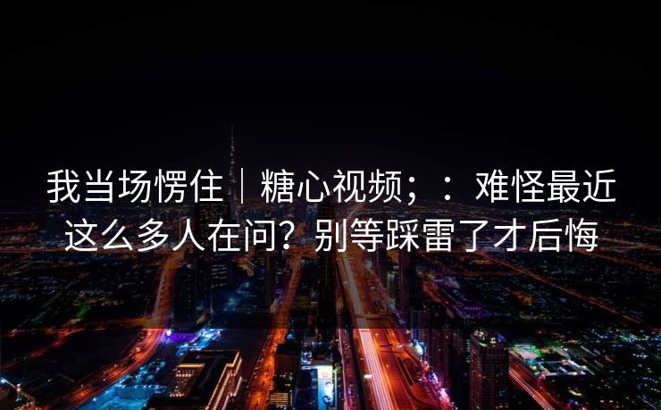 我当场愣住｜糖心视频；：难怪最近这么多人在问？别等踩雷了才后悔  第1张