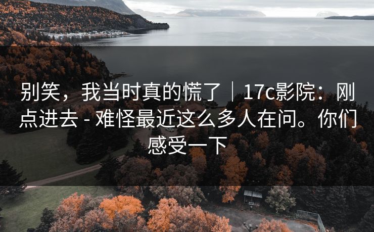 别笑，我当时真的慌了｜17c影院：刚点进去 - 难怪最近这么多人在问。你们感受一下  第1张