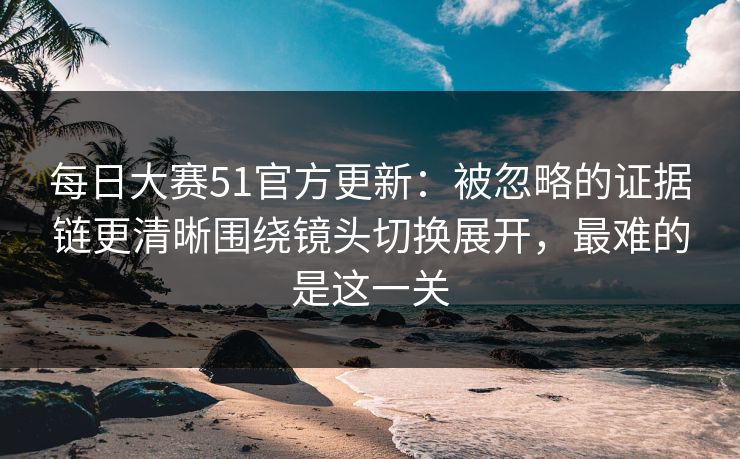 每日大赛51官方更新：被忽略的证据链更清晰围绕镜头切换展开，最难的是这一关  第1张