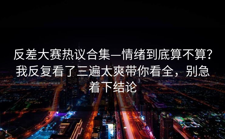 反差大赛热议合集—情绪到底算不算?我反复看了三遍太爽带你看全,别急着下结论 第1张 反差大赛热议合集—情绪到底算不算?我反复看了三遍太爽带你看全,别急着下结论 第1张