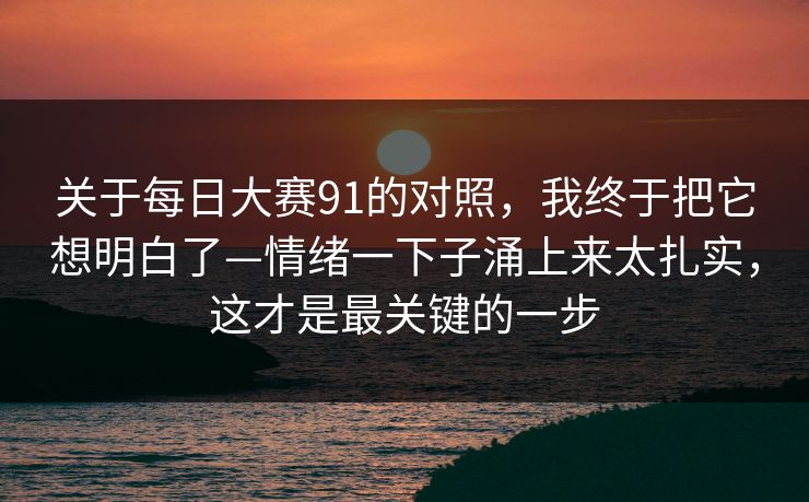 关于每日大赛91的对照，我终于把它想明白了—情绪一下子涌上来太扎实，这才是最关键的一步