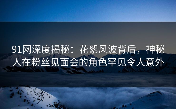 91网深度揭秘:花絮风波背后,神秘人在粉丝见面会的角色罕见令人意外 第1张 91网深度揭秘:花絮风波背后,神秘人在粉丝见面会的角色罕见令人意外 第1张
