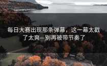每日大赛出现那条弹幕，这一幕太戳了太爽—别再被带节奏了