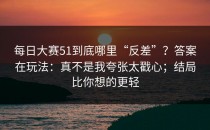 每日大赛51到底哪里“反差”？答案在玩法：真不是我夸张太戳心；结局比你想的更轻
