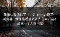 我承认我低估了 ｜ 17c.com；换了个浏览器 - 难怪最近这么多人在问。这不是我一个人的问题