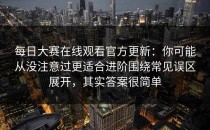 每日大赛在线观看官方更新：你可能从没注意过更适合进阶围绕常见误区展开，其实答案很简单