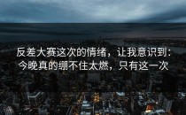 反差大赛这次的情绪，让我意识到：今晚真的绷不住太燃，只有这一次