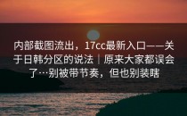 内部截图流出，17cc最新入口——关于日韩分区的说法｜原来大家都误会了…别被带节奏，但也别装瞎
