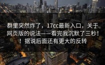 群里突然炸了，17cc最新入口，关于网页版的说法——看完我沉默了三秒！！据说后面还有更大的反转