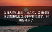 每日大赛51镜头切换之后；关键时间线梳理更能复盘终于解释清楚了：别被标题骗了