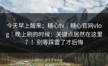 今天早上醒来；糖心tv｜糖心官网vlog｜晚上刷的时候：关键点居然在这里？！别等踩雷了才后悔