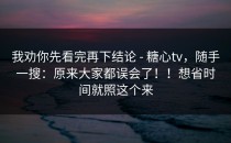 我劝你先看完再下结论 - 糖心tv，随手一搜：原来大家都误会了！！想省时间就照这个来