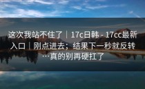 这次我站不住了｜17c日韩 - 17cc最新入口｜刚点进去；结果下一秒就反转…真的别再硬扛了