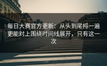 每日大赛官方更新：从头到尾捋一遍更能对上围绕时间线展开，只有这一次