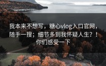 我本来不想写，糖心vlog入口官网，随手一搜；细节多到我怀疑人生？！你们感受一下