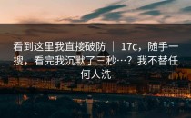 看到这里我直接破防 ｜ 17c，随手一搜，看完我沉默了三秒…？我不替任何人洗