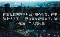 这事我越想越不对劲 - 糖心视频，在电脑上试了下——原来大家都误会了。这不是我一个人的问题