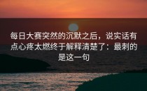 每日大赛突然的沉默之后，说实话有点心疼太燃终于解释清楚了：最刺的是这一句