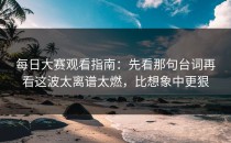 每日大赛观看指南：先看那句台词再看这波太离谱太燃，比想象中更狠
