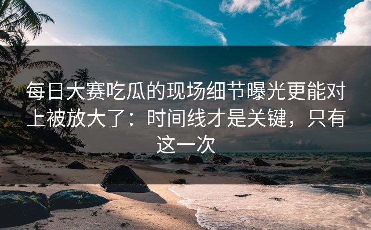 每日大赛吃瓜的现场细节曝光更能对上被放大了：时间线才是关键，只有这一次  第1张