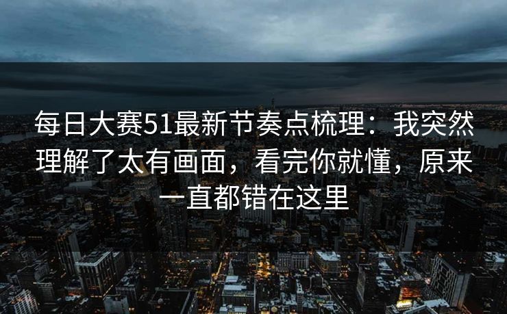 每日大赛51最新节奏点梳理：我突然理解了太有画面，看完你就懂，原来一直都错在这里  第1张