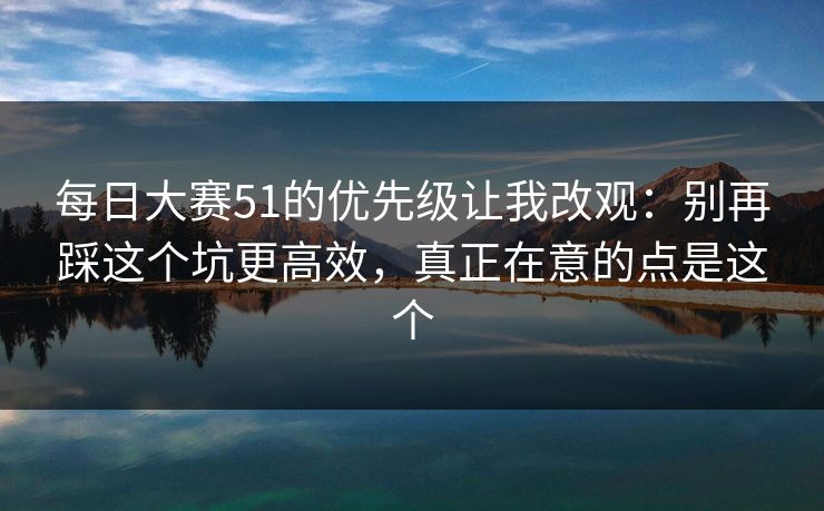 每日大赛51的优先级让我改观：别再踩这个坑更高效，真正在意的点是这个