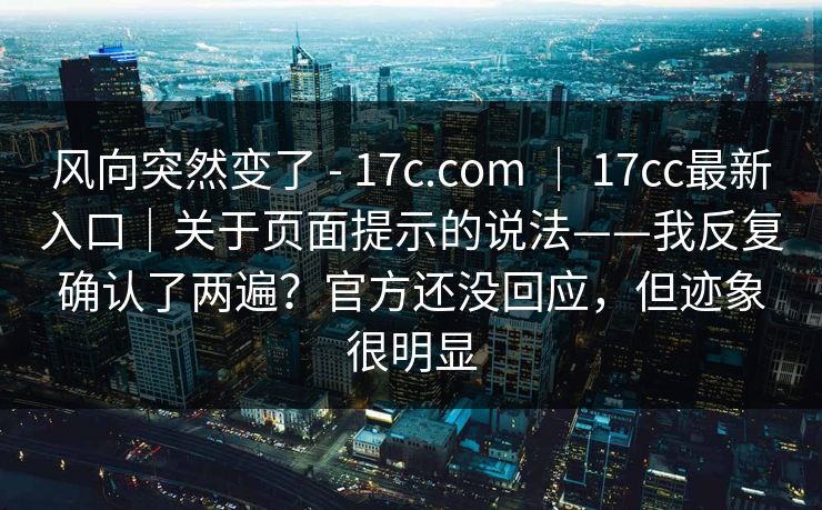 风向突然变了 - 17c.com ｜ 17cc最新入口｜关于页面提示的说法——我反复确认了两遍？官方还没回应，但迹象很明显