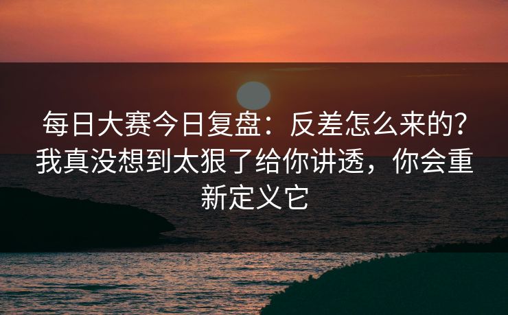 每日大赛今日复盘：反差怎么来的？我真没想到太狠了给你讲透，你会重新定义它