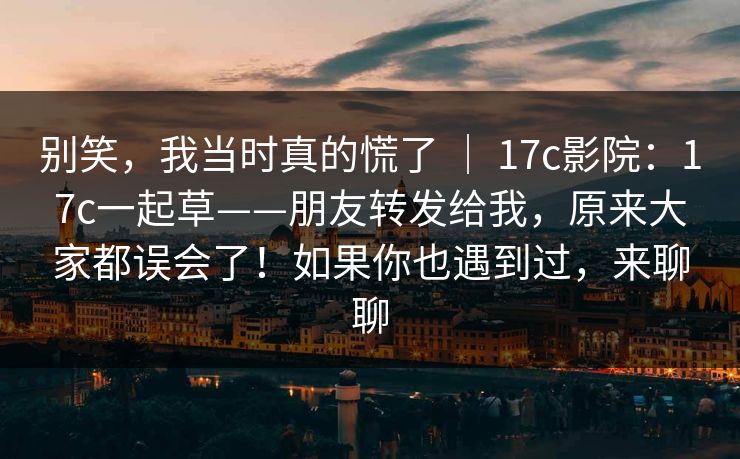 别笑，我当时真的慌了 ｜ 17c影院：17c一起草——朋友转发给我，原来大家都误会了！如果你也遇到过，来聊聊