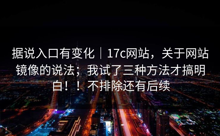 据说入口有变化｜17c网站，关于网站镜像的说法；我试了三种方法才搞明白！！不排除还有后续