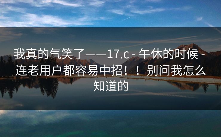 我真的气笑了——17.c - 午休的时候 - 连老用户都容易中招!!别问我怎么知道的 我真的气笑了——17.c - 午休的时候 - 连老用户都容易中招!!别问我怎么知道的