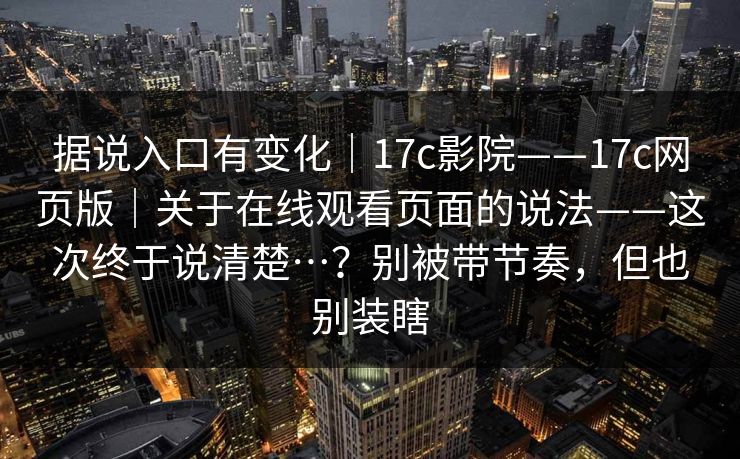 据说入口有变化｜17c影院——17c网页版｜关于在线观看页面的说法——这次终于说清楚…？别被带节奏，但也别装瞎