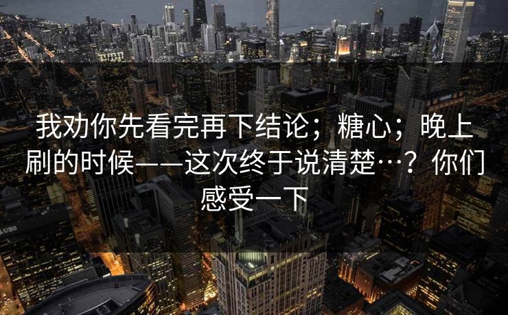我劝你先看完再下结论；糖心；晚上刷的时候——这次终于说清楚…？你们感受一下