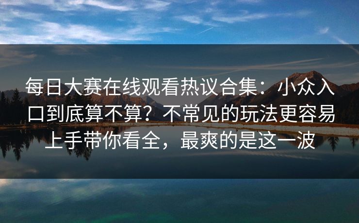 每日大赛在线观看热议合集：小众入口到底算不算？不常见的玩法更容易上手带你看全，最爽的是这一波