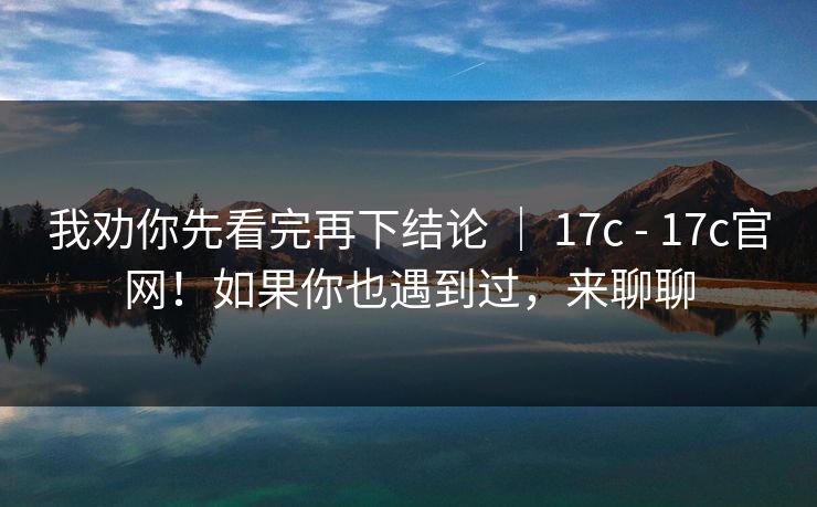 我劝你先看完再下结论 ｜ 17c - 17c官网！如果你也遇到过，来聊聊