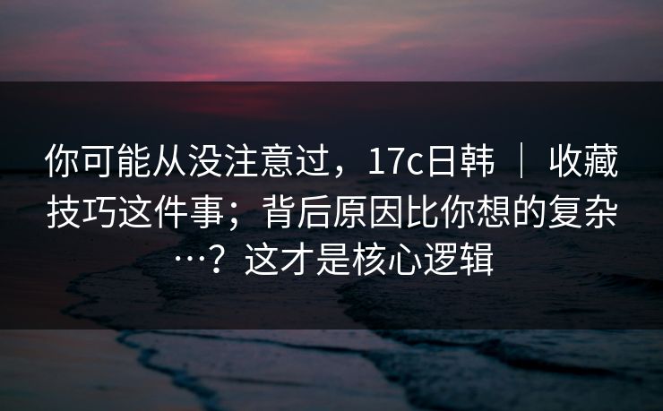你可能从没注意过，17c日韩 ｜ 收藏技巧这件事；背后原因比你想的复杂…？这才是核心逻辑