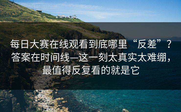 每日大赛在线观看到底哪里“反差”？答案在时间线—这一刻太真实太难绷，最值得反复看的就是它