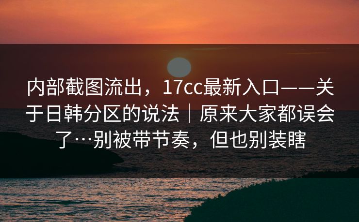 内部截图流出，17cc最新入口——关于日韩分区的说法｜原来大家都误会了…别被带节奏，但也别装瞎