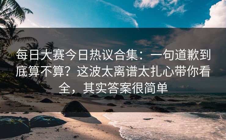 每日大赛今日热议合集：一句道歉到底算不算？这波太离谱太扎心带你看全，其实答案很简单  第1张