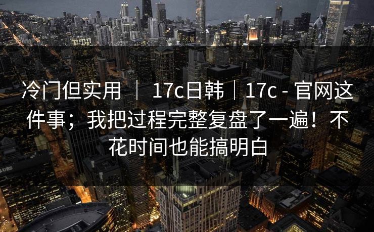 冷门但实用 ｜ 17c日韩｜17c - 官网这件事；我把过程完整复盘了一遍！不花时间也能搞明白
